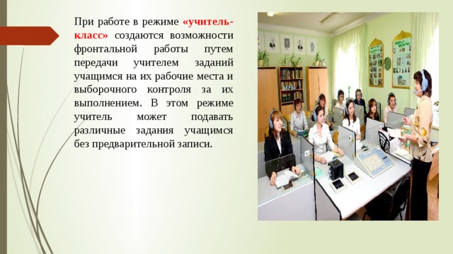 При работе в режиме «учитель-класс» создаются возможности фронтальной работы путем передачи учителем заданий учащимся на их рабочие места и выборочного контроля за их выполнением. В этом режиме учитель может подавать различные задания учащимся без предварительной записи. 