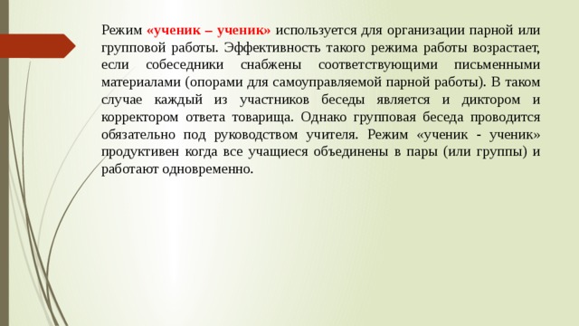 Режим «ученик – ученик» используется для организации парной или групповой работы. Эффективность такого режима работы возрастает, если собеседники снабжены соответствующими письменными материалами (опорами для самоуправляемой парной работы). В таком случае каждый из участников беседы является и диктором и корректором ответа товарища. Однако групповая беседа проводится обязательно под руководством учителя. Режим «ученик - ученик» продуктивен когда все учащиеся объединены в пары (или группы) и работают одновременно. 