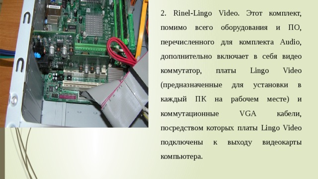 2. Rinel-Lingo Video. Этот комплект, помимо всего оборудования и ПО, перечисленного для комплекта Audio, дополнительно включает в себя видео коммутатор, платы Lingo Video (предназначенные для установки в каждый ПК на рабочем месте) и коммутационные VGA кабели, посредством которых платы Lingo Video подключены к выходу видеокарты компьютера. 