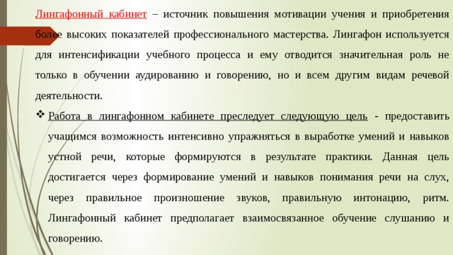 Лингафонный кабинет – источник повышения мотивации учения и приобретения более высоких показателей профессионального мастерства. Лингафон используется для интенсификации учебного процесса и ему отводится значительная роль не только в обучении аудированию и говорению, но и всем другим видам речевой деятельности. Работа в лингафонном кабинете преследует следующую цель - предоставить учащимся возможность интенсивно упражняться в выработке умений и навыков устной речи, которые формируются в результате практики. Данная цель достигается через формирование умений и навыков понимания речи на слух, через правильное произношение звуков, правильную интонацию, ритм. Лингафонный кабинет предполагает взаимосвязанное обучение слушанию и говорению. 