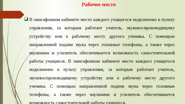 Рабочее место  В лингафонном кабинете место каждого учащегося подключено к пульту управления, за которым работает учитель, звуковоспроизводящему устройству или к рабочему месту другого ученика. С помощью направленной подачи звука через головные телефоны, а также через наушники и усилитель обеспечивается возможность самостоятельной работы учащихся. В лингафонном кабинете место каждого учащегося подключено к пульту управления, за которым работает учитель, звуковоспроизводящему устройству или к рабочему месту другого ученика. С помощью направленной подачи звука через головные телефоны, а также через наушники и усилитель обеспечивается возможность самостоятельной работы учащихся. 