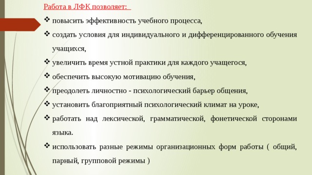 Работа в ЛФК позволяет: повысить эффективность учебного процесса, создать условия для индивидуального и дифференцированного обучения учащихся, увеличить время устной практики для каждого учащегося, обеспечить высокую мотивацию обучения, преодолеть личностно - психологический барьер общения, установить благоприятный психологический климат на уроке, работать над лексической, грамматической, фонетической сторонами языка. использовать разные режимы организационных форм работы ( общий, парный, групповой режимы ) 