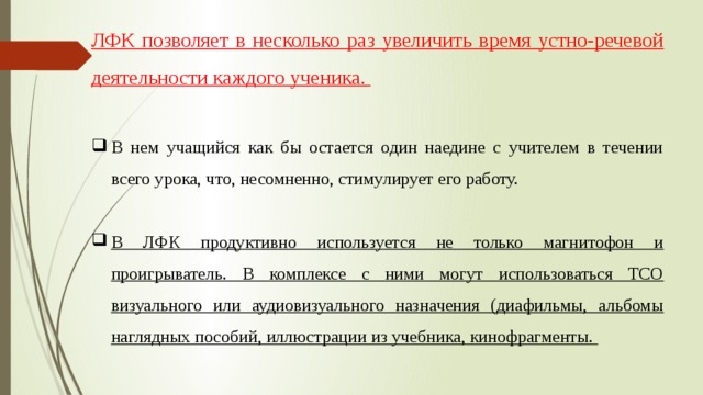 ЛФК позволяет в несколько раз увеличить время устно-речевой деятельности каждого ученика.  В нем учащийся как бы остается один наедине с учителем в течении всего урока, что, несомненно, стимулирует его работу. В ЛФК продуктивно используется не только магнитофон и проигрыватель. В комплексе с ними могут использоваться ТСО визуального или аудиовизуального назначения (диафильмы, альбомы наглядных пособий, иллюстрации из учебника, кинофрагменты. 