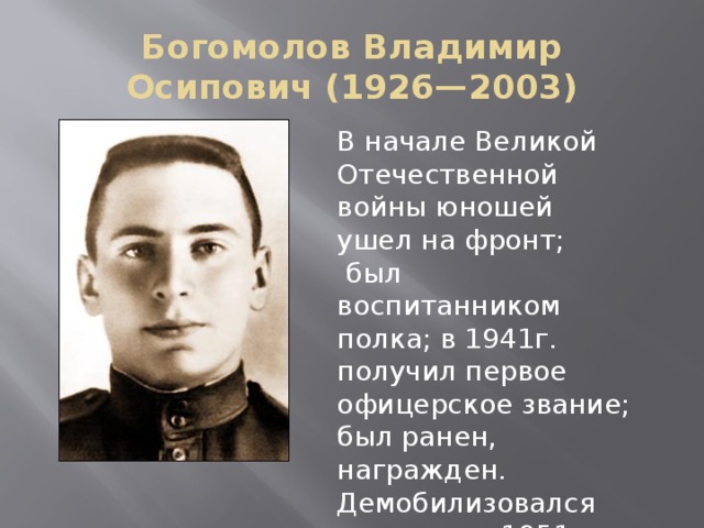 Богомолов Владимир Осипович (1926—2003) В начале Великой Отечественной войны юношей ушел на фронт;  был воспитанником полка; в 1941г. получил первое офицерское звание; был ранен, награжден. Демобилизовался из армии в 1951г. 