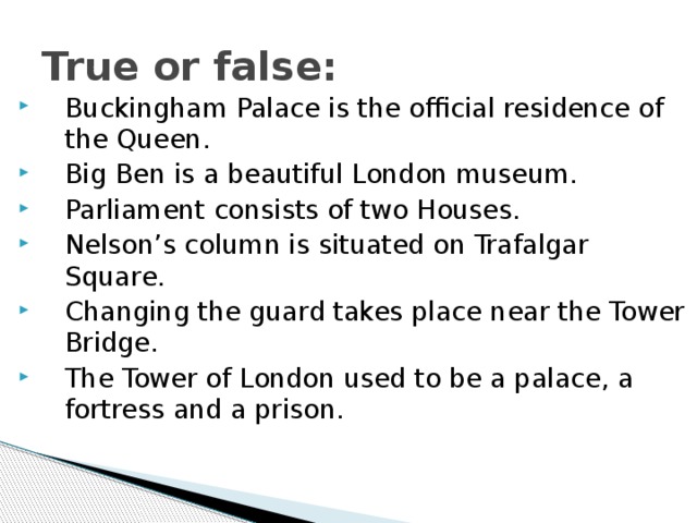 True or false: Buckingham Palace is the official residence of the Queen. Big Ben is a beautiful London museum. Parliament consists of two Houses. Nelson’s column is situated on Trafalgar Square. Changing the guard takes place near the Tower Bridge. The Tower of London used to be a palace, a fortress and a prison. 