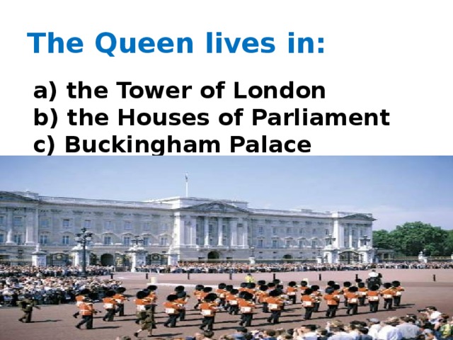 The Queen lives in: a) the Tower of London b) the Houses of Parliament c) Buckingham Palace  