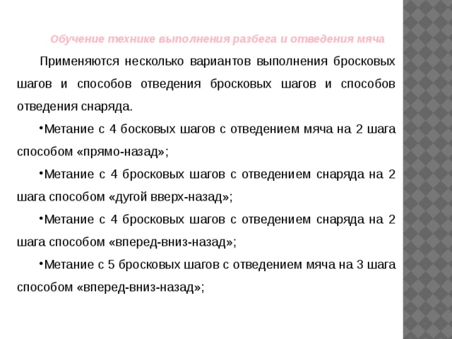 Обучение технике выполнения разбега и отведения мяча Применяются несколько вариантов выполнения бросковых шагов и способов отведения бросковых шагов и способов отведения снаряда. Метание с 4 босковых шагов с отведением мяча на 2 шага способом «прямо-назад»; Метание с 4 бросковых шагов с отведением снаряда на 2 шага способом «дугой вверх-назад»; Метание с 4 бросковых шагов с отведением снаряда на 2 шага способом «вперед-вниз-назад»; Метание с 5 бросковых шагов с отведением мяча на 3 шага способом «вперед-вниз-назад»; 