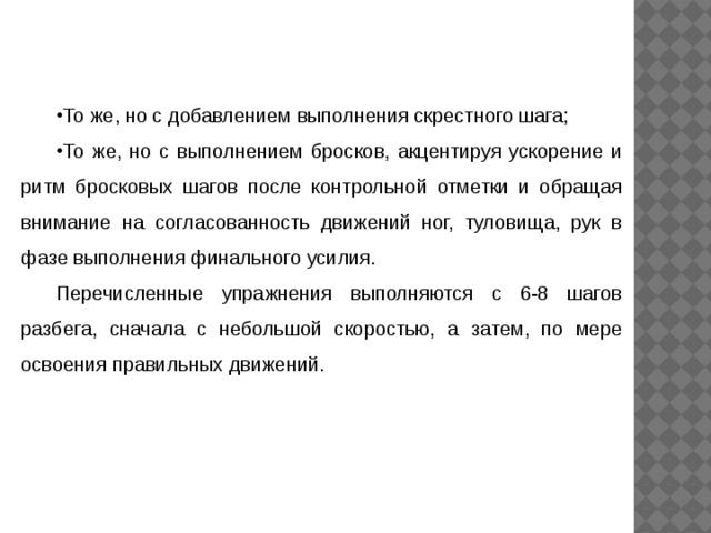 То же, но с добавлением выполнения скрестного шага; То же, но с выполнением бросков, акцентируя ускорение и ритм бросковых шагов после контрольной отметки и обращая внимание на согласованность движений ног, туловища, рук в фазе выполнения финального усилия. Перечисленные упражнения выполняются с 6-8 шагов разбега, сначала с небольшой скоростью, а затем, по мере освоения правильных движений. 