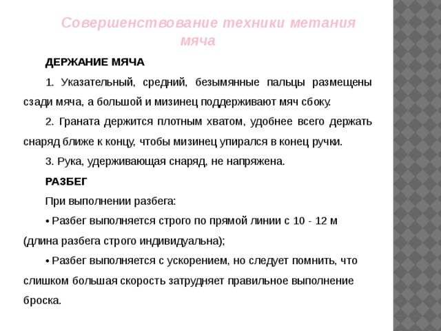 Совершенствование техники метания мяча ДЕРЖАНИЕ МЯЧА 1. Указательный, средний, безымянные пальцы размещены сзади мяча, а большой и мизинец поддерживают мяч сбоку. 2. Граната держится плотным хватом, удобнее всего держать снаряд ближе к концу, чтобы мизинец упирался в конец ручки. 3. Рука, удерживающая снаряд, не напряжена. РАЗБЕГ При выполнении разбега: • Разбег выполняется строго по прямой линии с 10 - 12 м (длина разбега строго индивидуальна); • Разбег выполняется с ускорением, но следует помнить, что слишком большая скорость затрудняет правильное выполнение броска.