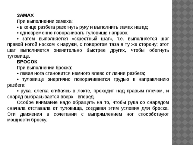 ЗАМАХ При выполнении замаха: • в конце разбега разогнуть руку и выполнить замах назад; • одновременно поворачивать туловище направо; • затем выполняется «скрестный шаг», т.е. выполняется шаг правой ногой носком к наружи, с поворотом таза в ту же сторону; этот шаг выполняется значительно быстрее других, чтобы обогнуть туловище. БРОСОК При выполнении броска: • левая нога становится немного влево от линии разбега; • туловище энергично поворачивается грудью к направлению разбега; • рука, слегка сгибаясь в локте, проходит над правым плечом, и снаряд выбрасывается вверх - вперед. Особое внимание надо обращать на то, чтобы рука со снарядом сначала отставала от туловища, создавая этим условия для броска. Эти движения в сочетании с выпрямлением ног способствуют мощности броску. 