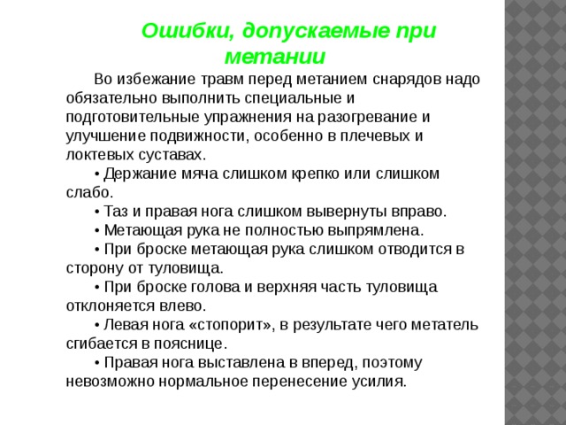 Ошибки, допускаемые при метании Во избежание травм перед метанием снарядов надо обязательно выполнить специальные и подготовительные упражнения на разогревание и улучшение подвижности, особенно в плечевых и локтевых суставах. • Держание мяча слишком крепко или слишком слабо. • Таз и правая нога слишком вывернуты вправо. • Метающая рука не полностью выпрямлена. • При броске метающая рука слишком отводится в сторону от туловища. • При броске голова и верхняя часть туловища отклоняется влево. • Левая нога «стопорит», в результате чего метатель сгибается в пояснице. • Правая нога выставлена в вперед, поэтому невозможно нормальное перенесение усилия. 