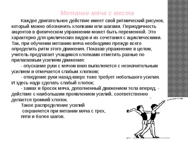  Метание мяча с места Каждое двигательное действие имеет свой ритмический рисунок, который можно обозначить хлопками или шагами. Периодичность акцентов в физическом упражнении может быть переменной. Это характерно для циклических видов и их сочетания с ациклическими. Так, при обучении метанию мяча необходимо прежде всего определить ритм этого движения. Показав упражнение в целом, учитель предлагает учащимся хлопками отметить разные по прилагаемым усилиям движения: - опускание руки с мячом вниз выполняется с незначительным усилием и отмечается слабым хлопком; - отведение руки назад-вверх тоже требует небольшого усилия. И здесь надо сделать слабый хлопок; - замах и бросок мяча, дополненный движением тела вперед, - действие с наибольшим проявлением усилий, соответственно делается громкий хлопок. Такое распределение усилий  сохраняется при метании мяча с трех, пяти и более шагов. 