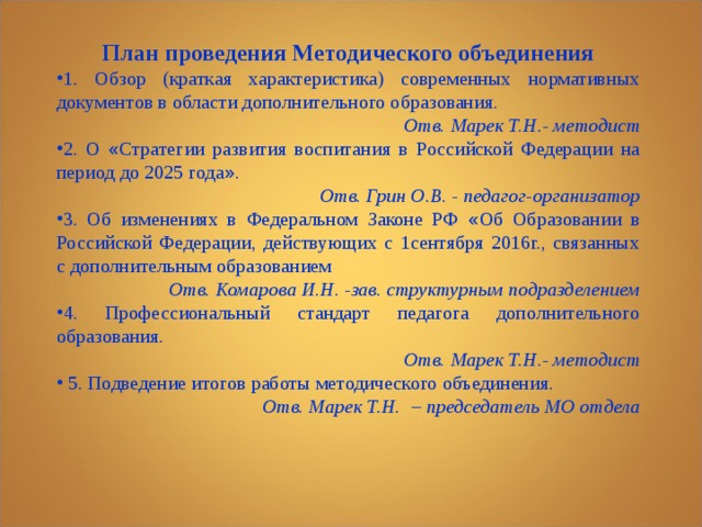 План проведения Методического объединения 1. Обзор (краткая характеристика) современных нормативных документов в области дополнительного образования.   Отв. Марек Т.Н.- методист 2. О « Стратегии  развития воспитания в Российской Федерации на период до 2025 года » . Отв. Грин О.В. - педагог-организатор 3. Об изменениях в Федеральном Законе РФ « Об Образовании в Российской Федерации, действующих с 1сентября 2016г., связанных с дополнительным образованием Отв. Комарова И.Н. -зав. структурным подразделением 4. Профессиональный стандарт педагога дополнительного образования. Отв. Марек Т.Н.- методист  5. Подведение итогов работы методического объединения. Отв. Марек Т.Н. – председатель МО отдела  