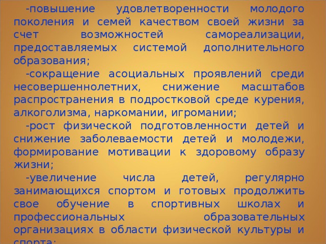 В результате реализации Концепции будут обеспечены: -повышение удовлетворенности молодого поколения и семей качеством своей жизни за счет возможностей самореализации, предоставляемых системой дополнительного образования; -сокращение асоциальных проявлений среди несовершеннолетних, снижение масштабов распространения в подростковой среде курения, алкоголизма, наркомании, игромании; -рост физической подготовленности детей и снижение заболеваемости детей и молодежи, формирование мотивации к здоровому образу жизни; -увеличение числа детей, регулярно занимающихся спортом и готовых продолжить свое обучение в спортивных школах и профессиональных образовательных организациях в области физической культуры и спорта; 