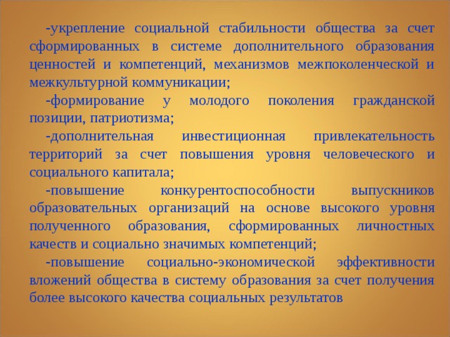 -укрепление социальной стабильности общества за счет сформированных в системе дополнительного образования ценностей и компетенций, механизмов межпоколенческой и межкультурной коммуникации; -формирование у молодого поколения гражданской позиции, патриотизма; -дополнительная инвестиционная привлекательность территорий за счет повышения уровня человеческого и социального капитала; -повышение конкурентоспособности выпускников образовательных организаций на основе высокого уровня полученного образования, сформированных личностных качеств и социально значимых компетенций; -повышение социально-экономической эффективности вложений общества в систему образования за счет получения более высокого качества социальных результатов 