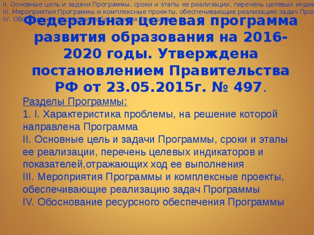 Структура программы включает разделы 1. I. Характеристика проблемы, на решение которой направлена Программа II. Основные цель и задачи Программы, сроки и этапы ее реализации, перечень целевых индикаторов и показателей,отражающих ход ее выполнения III. Мероприятия Программы и комплексные проекты, обеспечивающие реализацию задач Программы IV. Обоснование ресурсного обеспечения Программы Федеральная целевая программа развития образования на 2016-2020 годы. Утверждена постановлением Правительства РФ от 23.05.2015г. № 497 . Разделы Программы: 1. I. Характеристика проблемы, на решение которой направлена Программа II. Основные цель и задачи Программы, сроки и этапы ее реализации, перечень целевых индикаторов и показателей,отражающих ход ее выполнения III. Мероприятия Программы и комплексные проекты, обеспечивающие реализацию задач Программы IV. Обоснование ресурсного обеспечения Программы     