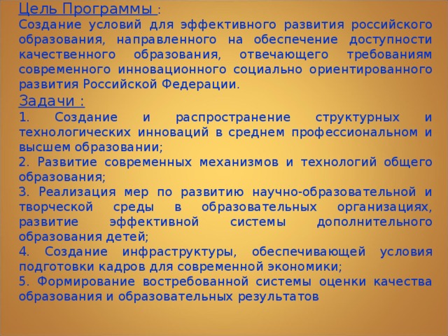 Цель Программы : Создание условий для эффективного развития российского образования, направленного на обеспечение доступности качественного образования, отвечающего требованиям современного инновационного социально ориентированного развития Российской Федерации. Задачи : 1. Создание и распространение структурных и технологических инноваций в среднем профессиональном и высшем образовании; 2. Развитие современных механизмов и технологий общего образования; 3. Реализация мер по развитию научно-образовательной и творческой среды в образовательных организациях, развитие эффективной системы дополнительного образования детей; 4. Создание инфраструктуры, обеспечивающей условия подготовки кадров для современной экономики; 5. Формирование востребованной системы оценки качества образования и образовательных результатов 