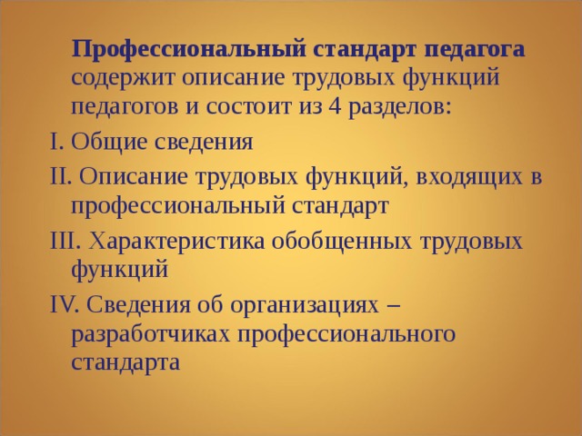  Профессиональный стандарт педагога содержит описание трудовых функций педагогов и состоит из 4 разделов: I. Общие сведения II. Описание трудовых функций, входящих в профессиональный стандарт III. Характеристика обобщенных трудовых функций IV. Сведения об организациях – разработчиках профессионального стандарта 