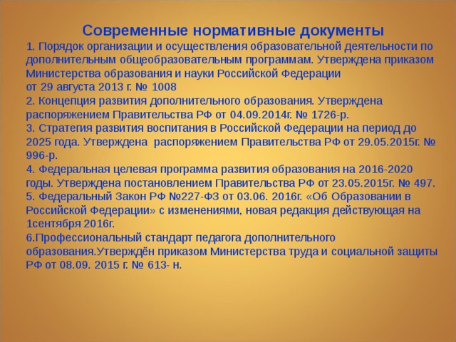 Современные нормативные документы 1. Порядок организации и осуществления образовательной деятельности по дополнительным общеобразовательным программам. Утверждена приказом Министерства образования и науки Российской Федерации  от 29 августа 2013 г. № 1008 2. Концепция развития дополнительного образования. Утверждена распоряжением Правительства РФ от 04.09.2014г. № 1726-р. 3. Стратегия развития воспитания в Российской Федерации на период до 2025 года. Утверждена распоряжением Правительства РФ от 29.05.2015г. № 996-р. 4. Федеральная целевая программа развития образования на 2016-2020 годы. Утверждена постановлением Правительства РФ от 23.05.2015г. № 497. 5. Федеральный Закон РФ №227-ФЗ от 03.06. 2016г. «Об Образовании в Российской Федерации» с изменениями, новая редакция действующая на 1сентября 2016г. 6.Профессиональный стандарт педагога дополнительного образования.Утверждён приказом Министерства труда и социальной защиты РФ от 08.09. 2015 г. № 613- н. 