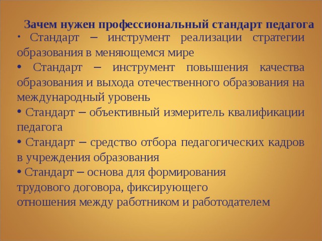 Зачем нужен профессиональный стандарт педагога     Стандарт – инструмент реализации стратегии образования в меняющемся мире  Стандарт – инструмент повышения качества образования и выхода отечественного образования на международный уровень  Стандарт – объективный измеритель квалификации педагога  Стандарт – средство отбора педагогических кадров в учреждения образования  Стандарт – основа для формирования трудового договора, фиксирующего отношения между работником и работодателем 