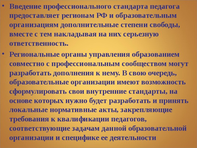 Введение профессионального стандарта педагога предоставляет регионам РФ и образовательным организациям дополнительные степени свободы, вместе с тем накладывая на них серьезную ответственность. Региональные органы управления образованием совместно с профессиональным сообществом могут разработать дополнения к нему. В свою очередь, образовательные организации имеют возможность сформулировать свои внутренние стандарты, на основе которых нужно будет разработать и принять локальные нормативные акты, закрепляющие требования к квалификации педагогов, соответствующие задачам данной образовательной организации и специфике ее деятельности 