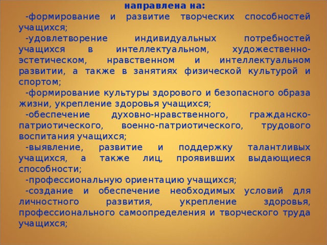 Образовательная деятельность по дополнительным общеобразовательным программам должна быть направлена на: -формирование и развитие творческих способностей учащихся; -удовлетворение индивидуальных потребностей учащихся в интеллектуальном, художественно-эстетическом, нравственном и интеллектуальном развитии, а также в занятиях физической культурой и спортом; -формирование культуры здорового и безопасного образа жизни, укрепление здоровья учащихся; -обеспечение духовно-нравственного, гражданско-патриотического, военно-патриотического, трудового воспитания учащихся; -выявление, развитие и поддержку талантливых учащихся, а также лиц, проявивших выдающиеся способности; -профессиональную ориентацию учащихся; -создание и обеспечение необходимых условий для личностного развития, укрепление здоровья, профессионального самоопределения и творческого труда учащихся; 