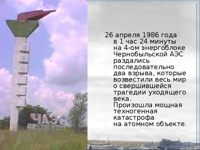 26 апреля 1986 года  в 1 час 24 минуты  на 4-ом энергоблоке Чернобыльской АЭС раздались последовательно два взрыва, которые возвестили весь мир о свершившейся трагедии уходящего века.  Произошла мощная техногенная катастрофа  на атомном объекте. 