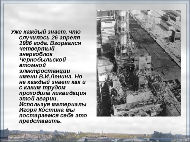 Уже каждый знает, что случилось 26 апреля 1986 года. Взорвался четвертый энергоблок Чернобыльской атомной электростанции имени В.И.Ленина. Но не каждый знает как и с каким трудом проходила ликвидация этой аварии. Используя материалы Игоря Костина мы постараемся себе это представить.  