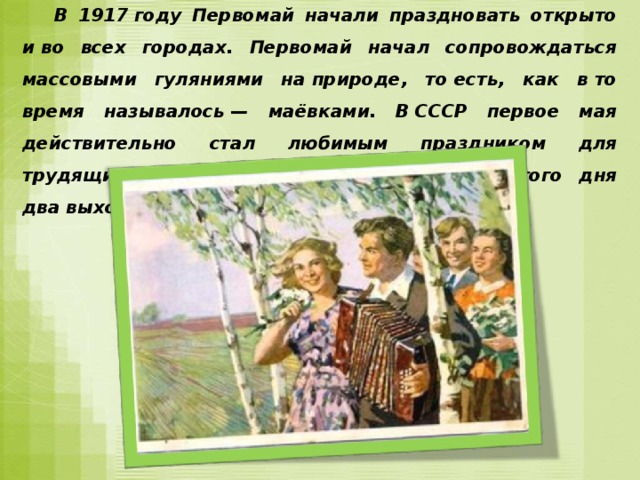  В 1917 году Первомай начали праздновать открыто и во всех городах. Первомай начал сопровождаться массовыми гуляниями на природе, то есть, как в то время называлось — маёвками. В СССР первое мая действительно стал любимым праздником для трудящихся, получивших на празднование этого дня два выходных. 