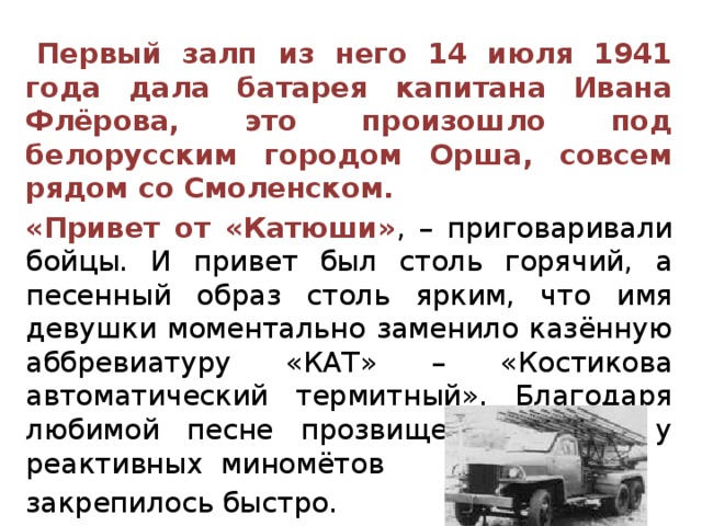    Первый залп из него 14 июля 1941 года дала батарея капитана Ивана Флёрова, это произошло под белорусским городом Орша, совсем рядом со Смоленском.   «Привет от «Катюши» , – приговаривали бойцы. И привет был столь горячий, а песенный образ столь ярким, что имя девушки моментально заменило казённую аббревиатуру «КАТ» – «Костикова автоматический термитный». Благодаря любимой песне прозвище «Катюша» у реактивных миномётов  закрепилось быстро. 