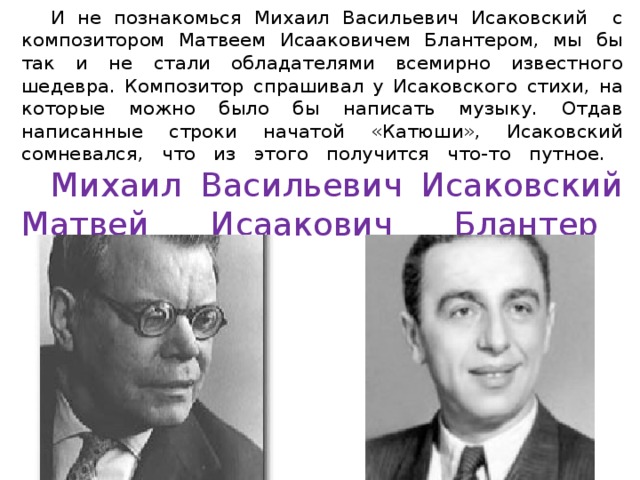  И не познакомься Михаил Васильевич Исаковский с композитором Матвеем Исааковичем Блантером, мы бы так и не стали обладателями всемирно известного шедевра. Композитор спрашивал у Исаковского стихи, на которые можно было бы написать музыку. Отдав написанные строки начатой «Катюши», Исаковский сомневался, что из этого получится что-то путное.   Михаил Васильевич Исаковский  Матвей Исаакович Блантер        