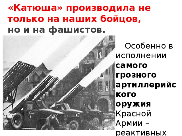  Сильное впечатление «Катюша» производила не только на наших бойцов,   но и на фашистов.  Особенно в  исполнении самого грозного артиллерийского   оружия Красной Армии –  реактивных  миномётов  БМ-8, БМ-13. 