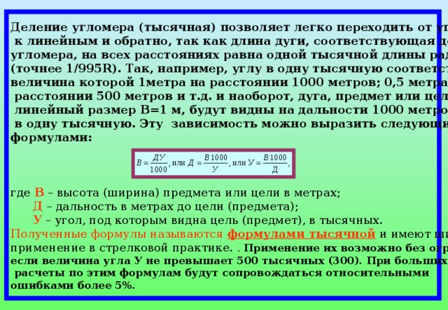 Деление угломера (тысячная) позволяет легко переходить от угловых единиц  к линейным и обратно, так как длина дуги, соответствующая делению угломера, на всех расстояниях равна одной тысячной длины радиуса (точнее 1/995 R ). Так, например, углу в одну тысячную соответствует дуга, величина которой 1метра на расстоянии 1000 метров; 0,5 метра на  расстоянии 500 метров и т.д. и наоборот, дуга, предмет или цель, имеющие  линейный размер В=1 м, будут видны на дальности 1000 метров под углом  в одну тысячную. Эту зависимость можно выразить следующими формулами:   где В – высота (ширина) предмета или цели в метрах;  Д – дальность в метрах до цели (предмета);  У – угол, под которым видна цель (предмет), в тысячных. Полученные формулы называются  формулами тысячной и имеют широкое применение в стрелковой практике. . Применение их возможно без ограничения, если величина угла У не превышает 500 тысячных (300). При больших углах  расчеты по этим формулам будут сопровождаться относительными ошибками более 5%. 