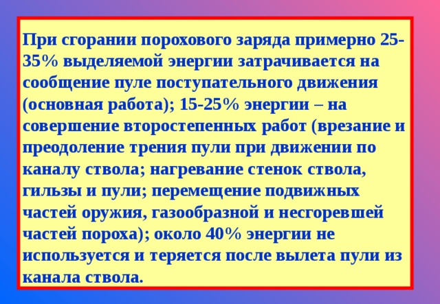 При сгорании порохового заряда примерно 25-35% выделяемой энергии затрачивается на сообщение пуле поступательного движения (основная работа); 15-25% энергии – на совершение второстепенных работ (врезание и преодоление трения пули при движении по каналу ствола; нагревание стенок ствола, гильзы и пули; перемещение подвижных частей оружия, газообразной и несгоревшей частей пороха); около 40% энергии не используется и теряется после вылета пули из канала ствола. 