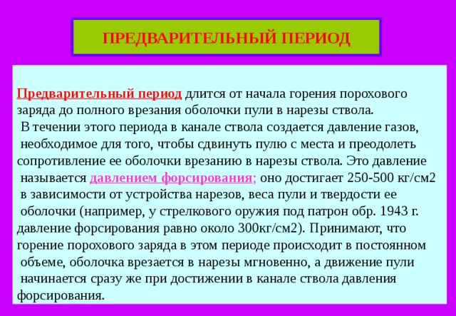 ПРЕДВАРИТЕЛЬНЫЙ ПЕРИОД  Предварительный период длится от начала горения порохового заряда до полного врезания оболочки пули в нарезы ствола.  В течении этого периода в канале ствола создается давление газов,  необходимое для того, чтобы сдвинуть пулю с места и преодолеть сопротивление ее оболочки врезанию в нарезы ствола. Это давление  называется давлением форсирования ; оно достигает 250-500 кг/см2  в зависимости от устройства нарезов, веса пули и твердости ее  оболочки (например, у стрелкового оружия под патрон обр. 1943 г. давление форсирования равно около 300кг/см2). Принимают, что горение порохового заряда в этом периоде происходит в постоянном  объеме, оболочка врезается в нарезы мгновенно, а движение пули  начинается сразу же при достижении в канале ствола давления форсирования. 