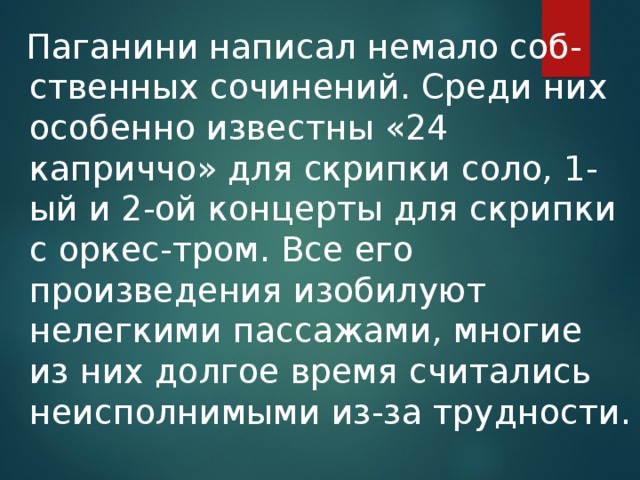 Паганини написал немало соб-ственных сочинений. Среди них особенно известны «24 каприччо» для скрипки соло, 1-ый и 2-ой концерты для скрипки с оркес-тром. Все его произведения изобилуют нелегкими пассажами, многие из них долгое время считались неисполнимыми из-за трудности.
