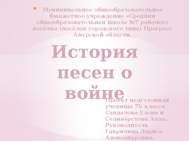 Муниципальное общеобразовательное бюджетное учреждение «Средняя общеобразовательная школа №7 рабочего посёлка (посёлок городского типа) Прогресс Амурской области. История песен о войне Проект подготовили ученицы 7Б класса Сандалова Елена и Селивёрстова Алла. Руководитель Гаврилина Лариса Александровна . 