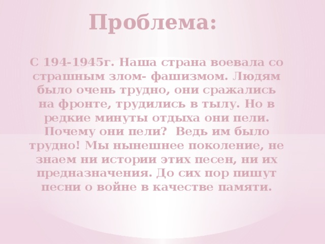 Проблема: С 194-1945г. Наша страна воевала со страшным злом- фашизмом. Людям было очень трудно, они сражались на фронте, трудились в тылу. Но в редкие минуты отдыха они пели. Почему они пели? Ведь им было трудно! Мы нынешнее поколение, не знаем ни истории этих песен, ни их предназначения. До сих пор пишут песни о войне в качестве памяти. 
