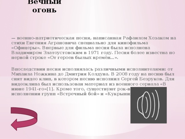 Вечный огонь — военно-патриотическая песня, написанная Рафаилом Хозаком на стихи Евгения Аграновича специально для кинофильма «Офицеры». Впервые для фильма песня была исполнена Владимиром Златоустовским в 1971 году. Песня более известна по первой строке «От героев былых времён…».  Впоследствии песня исполнялась различными исполнителями: от Михаила Ножкина до Дмитрия Колдуна. В 2008 году на песню был снят видео клип, в котором песню исполнил Сергей Безруков. Для видеоклипа был использован материал из военного сериала «В июне 1941-го»[1]. Кроме того, существуют рок-версии в исполнении групп «Встречный бой» и «Кукрыниксы» . 