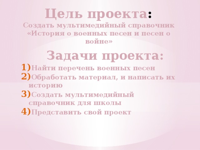 Цель  проекта : Создать мультимедийный справочник «История о военных песен и песен о войне»  Задачи проекта: Найти перечень военных песен Обработать материал, и написать их историю Создать мультимедийный справочник для школы Представить свой проект 