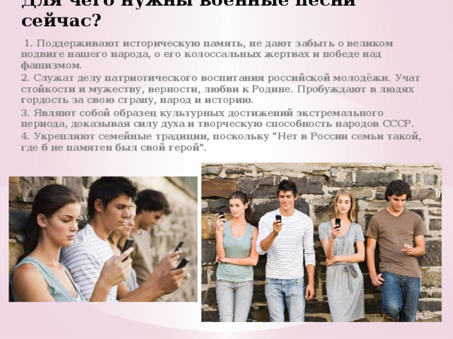Для чего нужны военные песни сейчас?  1. Поддерживают историческую память, не дают забыть о великом подвиге нашего народа, о его колоссальных жертвах и победе над фашизмом. 2. Служат делу патриотического воспитания российской молодёжи. Учат стойкости и мужеству, верности, любви к Родине. Пробуждают в людях гордость за свою страну, народ и историю. 3. Являют собой образец культурных достижений экстремального периода, доказывая силу духа и творческую способность народов СССР. 4. Укрепляют семейные традиции, поскольку 