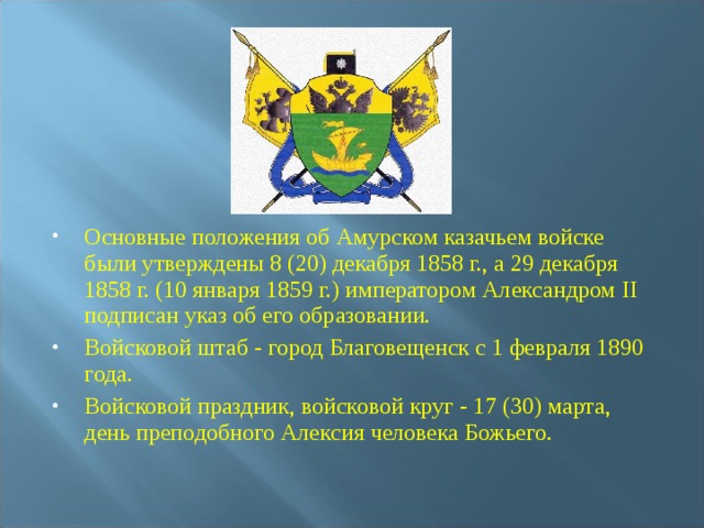 Основные положения об Амурском казачьем войске были утверждены 8 (20) декабря 1858 г., а 29 декабря 1858 г. (10 января 1859 г.) импеpатоpом Александром II подписан указ об его образовании. Войсковой штаб - город Благовещенск с 1 февраля 1890 года. Войсковой праздник, войсковой круг - 17 (30) марта, день преподобного Алексия человека Божьего.  