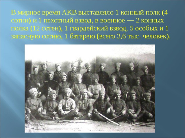 В мирное время АКВ выставляло 1 конный полк (4 сотни) и 1 пехотный взвод, в военное — 2 конных полка (12 сотен), 1 гвардейский взвод, 5 особых и 1 запасную сотню, 1 батарею (всего 3,6 тыс. человек). 