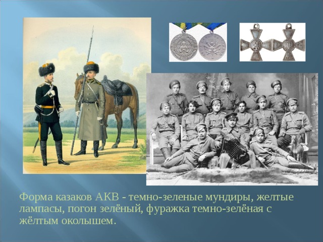 Форма казаков АКВ - темно-зеленые мундиры, желтые лампасы, погон зелёный, фуражка темно-зелёная с жёлтым околышем. 
