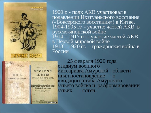 1900 г. - полк АКВ участвовал в подавлении Ихэтуаньского восстания («Боксерского восстания») в Китае. 1904-1905 гг. - участие частей АКВ в русско-японской войне 1914 – 1917 гг. - участие частей АКВ в Первой мировой войне 1918 – 1920 гг. – гражданская война в России  25 февраля 1920 года  президиум военного  комиссариата Амурской  области принял постановление  о ликвидации штаба Амурского  казачьего войска и  расформировании казачьих  сотен. 