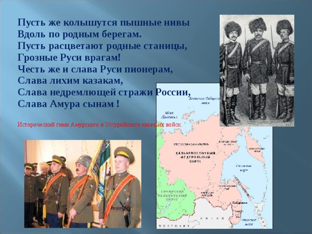 Пусть же колышутся пышные нивы Вдоль по родным берегам. Пусть расцветают родные станицы, Грозные Руси врагам! Честь же и слава Руси пионерам, Слава лихим казакам, Слава недремлющей стражи России, Слава Амура сынам !  Исторический гимн Амурского и Уссурийского казачьих войск. 