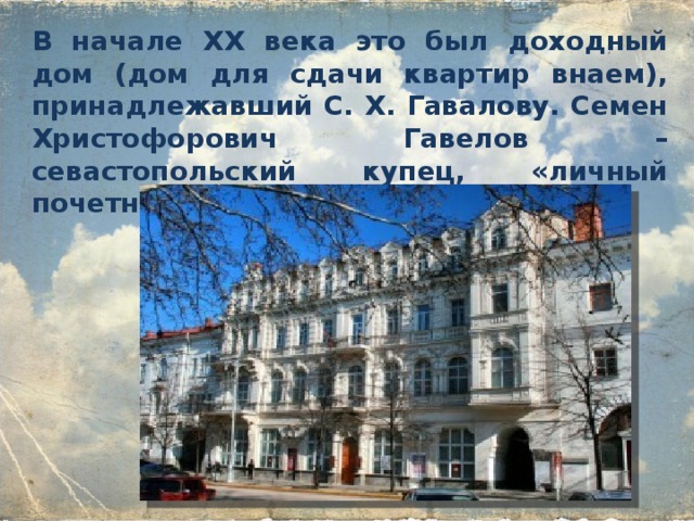 В начале XX века это был доходный дом (дом для сдачи квартир внаем), принадлежавший С. X. Гавалову. Семен Христофорович Гавелов – севастопольский купец, «личный почетный гражданин».        