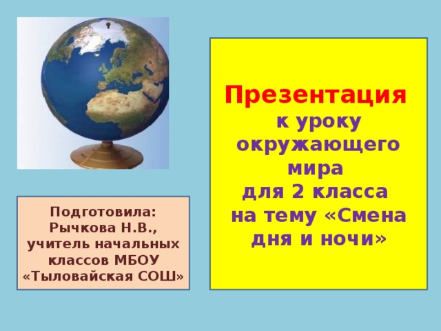 Презентация  к уроку окружающего мира для 2 класса на тему «Смена дня и ночи» Подготовила: Рычкова Н.В., учитель начальных классов МБОУ «Тыловайская СОШ»