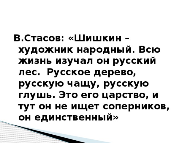В.Стасов: «Шишкин – художник народный. Всю жизнь изучал он русский лес.  Русское дерево, русскую чащу, русскую глушь. Это его царство, и тут он не ищет соперников, он единственный» 
