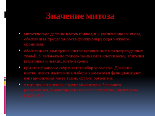 Значение митоза митотическое деление клеток приводит к увеличению их числа, обеспечивая процессы роста функционирующего живого организма; обеспечивает замещение клеток истощенных или поврежденных тканей. У человека постоянно заменяются клетки кожи, эпителия кишечника и легких, клетки крови; при этом процессе сохраняется набор хромосом. Дочерние клетки имеют идентичные наборы хромосом и функционируют как гармоничная часть ткани, органа, организма; у низших организмов служит механизмом бесполого размножения, при котором появляется потомство, идентичное родителям 